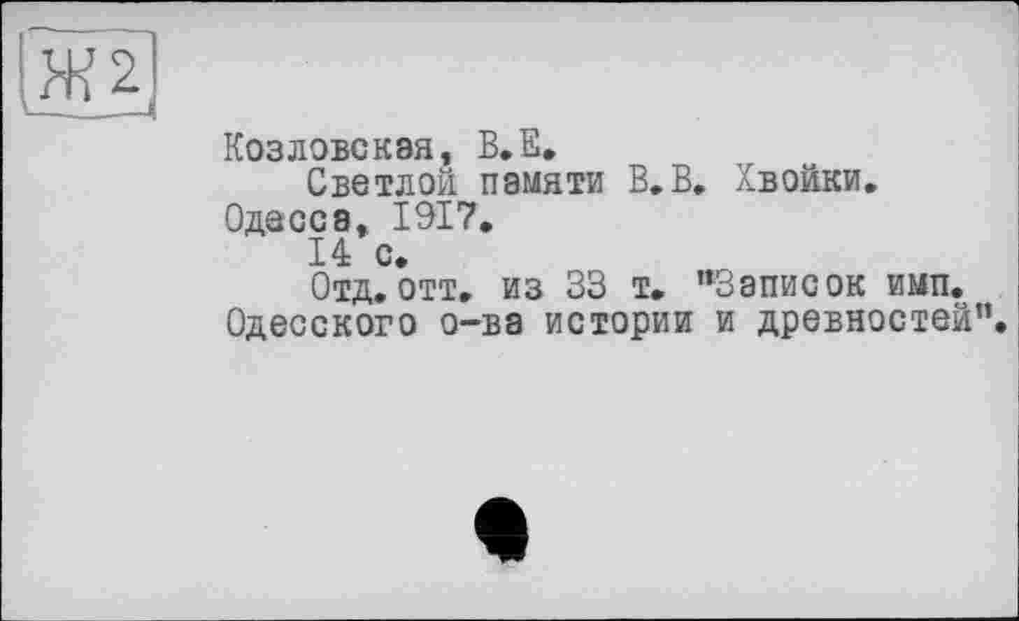 ﻿Ж 2
Козловская, В.Е.
Светлой памяти В.В, Хвойки.
Одесса, 1917.
14 с.
Отд. отт. из 33 т. ’‘Записок имп. Одесского о-ва истории и древностей”